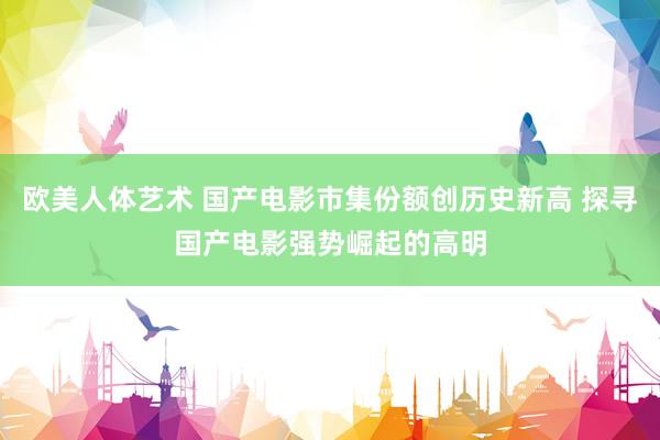 欧美人体艺术 国产电影市集份额创历史新高 探寻国产电影强势崛起的高明