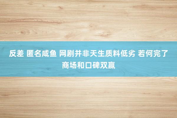 反差 匿名咸鱼 网剧并非天生质料低劣 若何完了商场和口碑双赢