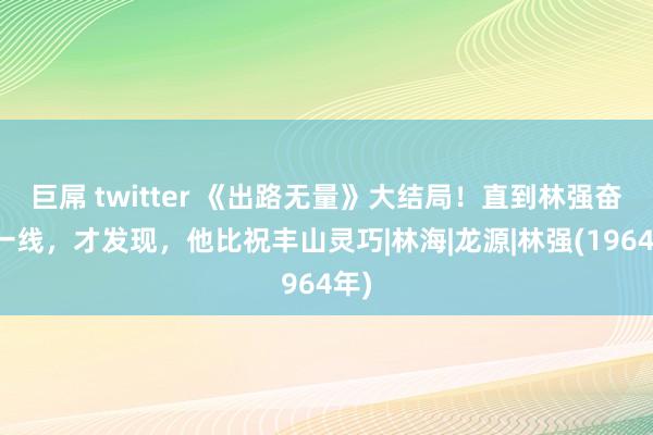 巨屌 twitter 《出路无量》大结局！直到林强奋战一线，才发现，他比祝丰山灵巧|林海|龙源|林强(1964年)