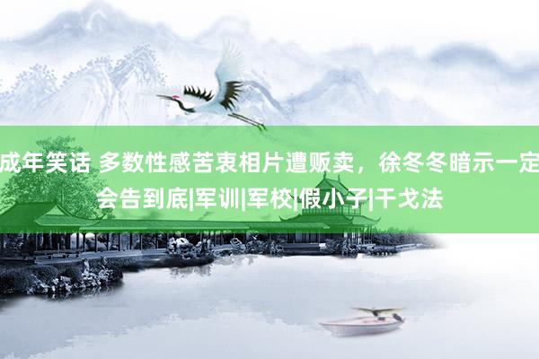 成年笑话 多数性感苦衷相片遭贩卖，徐冬冬暗示一定会告到底|军训|军校|假小子|干戈法