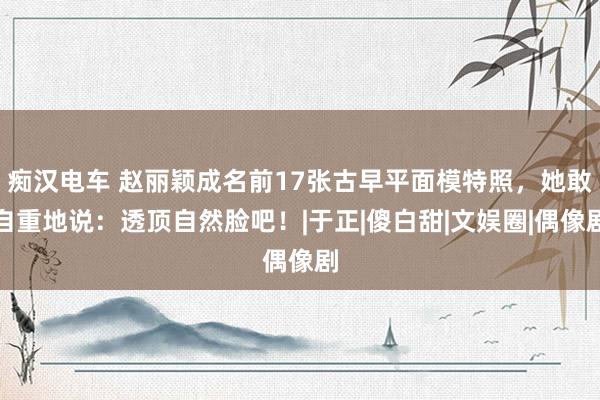 痴汉电车 赵丽颖成名前17张古早平面模特照，她敢自重地说：透顶自然脸吧！|于正|傻白甜|文娱圈|偶像剧