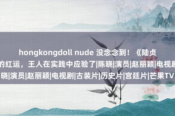 hongkongdoll nude 没念念到！《陆贞听说》十年后，主角戏中的红运，王人在实践中应验了|陈晓|演员|赵丽颖|电视剧|古装片|历史片|宫廷片|芒果TV