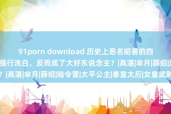 91porn download 历史上恶名昭著的四个东说念主物，被电视剧强行洗白，反而成了大好东说念主？|高湛|芈月|薛绍|陆令萱|太平公主|秦宣太后|女皇武则天