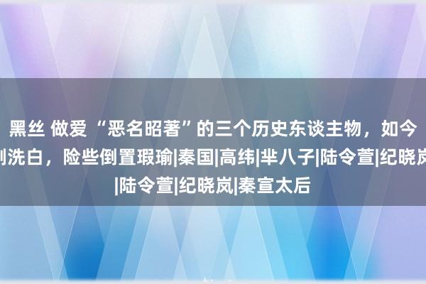 黑丝 做爱 “恶名昭著”的三个历史东谈主物，如今却被影视剧洗白，险些倒置瑕瑜|秦国|高纬|芈八子|陆令萱|纪晓岚|秦宣太后