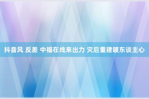 抖音风 反差 中福在线来出力 灾后重建暖东谈主心