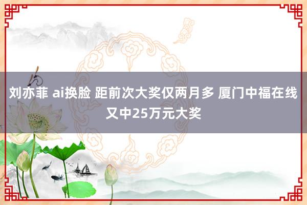 刘亦菲 ai换脸 距前次大奖仅两月多 厦门中福在线又中25万元大奖