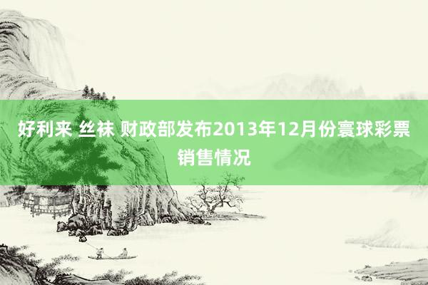 好利来 丝袜 财政部发布2013年12月份寰球彩票销售情况