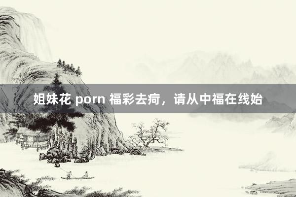 姐妹花 porn 福彩去疴，请从中福在线始