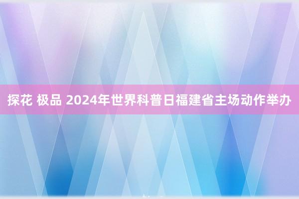 探花 极品 2024年世界科普日福建省主场动作举办