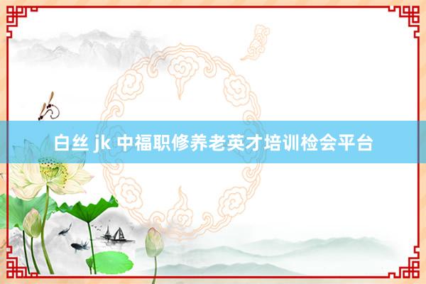 白丝 jk 中福职修养老英才培训检会平台