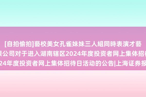 [自拍偷拍]藝校美女孔雀妹妹三人組同時表演才藝 中广天择传媒股份有限公司对于进入湖南辖区2024年度投资者网上集体招待日活动的公告|上海证券报