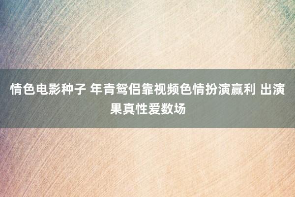 情色电影种子 年青鸳侣靠视频色情扮演赢利 出演果真性爱数场