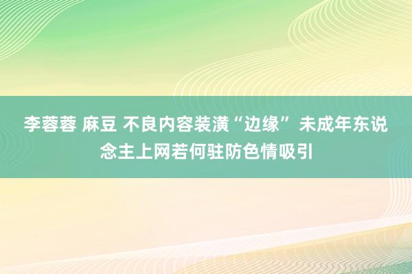 李蓉蓉 麻豆 不良内容装潢“边缘” 未成年东说念主上网若何驻防色情吸引