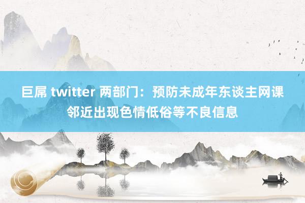 巨屌 twitter 两部门：预防未成年东谈主网课邻近出现色情低俗等不良信息