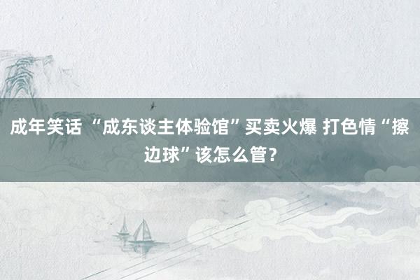 成年笑话 “成东谈主体验馆”买卖火爆 打色情“擦边球”该怎么管？