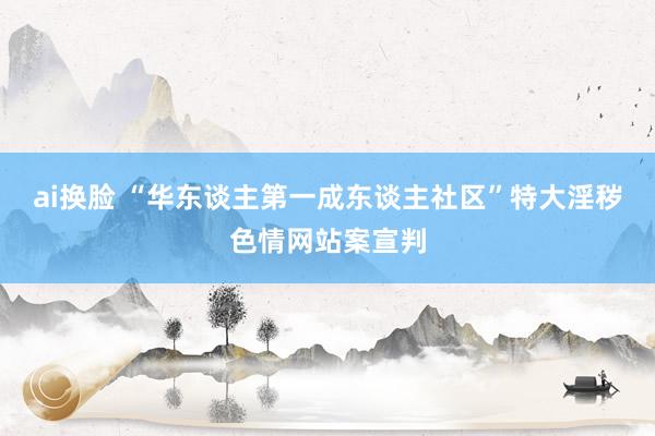 ai换脸 “华东谈主第一成东谈主社区”特大淫秽色情网站案宣判