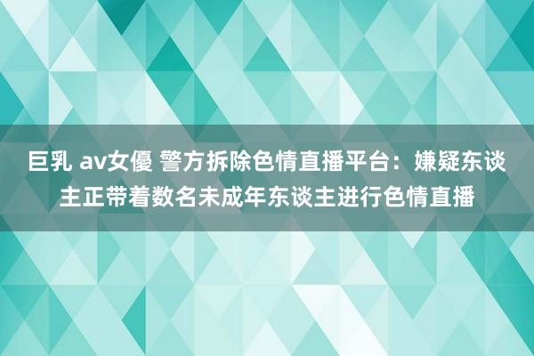 巨乳 av女優 警方拆除色情直播平台：嫌疑东谈主正带着数名未成年东谈主进行色情直播