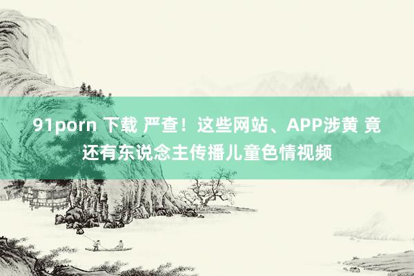 91porn 下载 严查！这些网站、APP涉黄 竟还有东说念主传播儿童色情视频