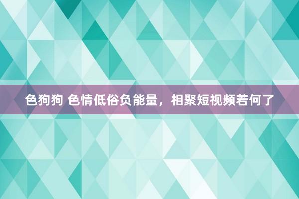 色狗狗 色情低俗负能量，相聚短视频若何了