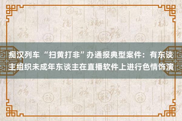 痴汉列车 “扫黄打非”办通报典型案件：有东谈主组织未成年东谈主在直播软件上进行色情饰演