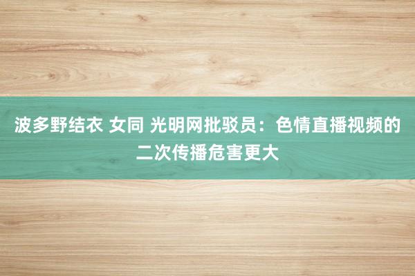 波多野结衣 女同 光明网批驳员：色情直播视频的二次传播危害更大