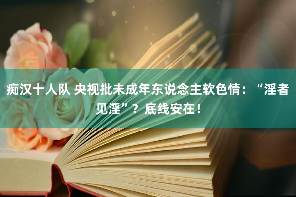 痴汉十人队 央视批未成年东说念主软色情：“淫者见淫”？底线安在！