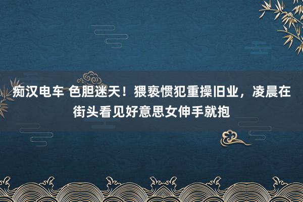 痴汉电车 色胆迷天！猥亵惯犯重操旧业，凌晨在街头看见好意思女伸手就抱