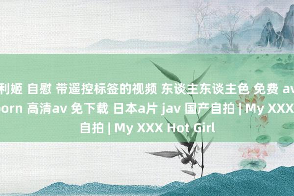 福利姬 自慰 带遥控标签的视频 东谈主东谈主色 免费 av在线看 91porn 高清av 免下载 日本a片 jav 国产自拍 | My XXX Hot Girl