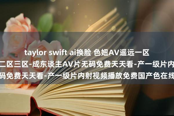 taylor swift ai换脸 色妞AV遥远一区二区国产AV-西洋国产情谊二区三区-成东谈主AV片无码免费天天看-产一级片内射视频播放免费国产色在线