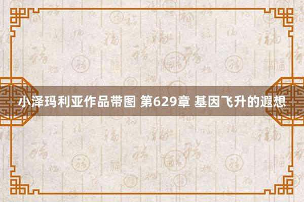 小泽玛利亚作品带图 第629章 基因飞升的遐想