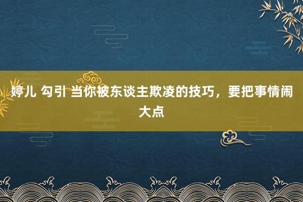婷儿 勾引 当你被东谈主欺凌的技巧，要把事情闹大点