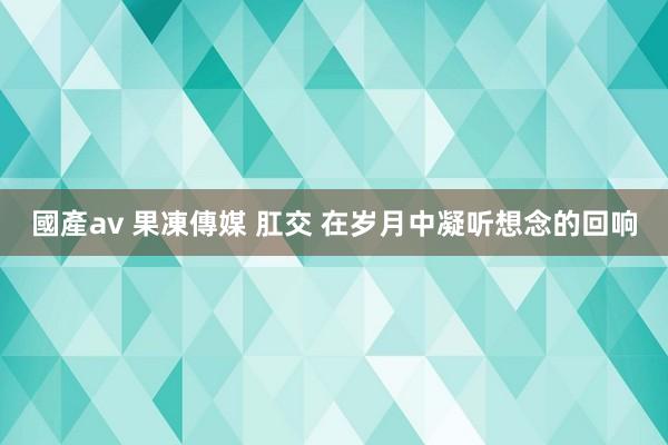 國產av 果凍傳媒 肛交 在岁月中凝听想念的回响
